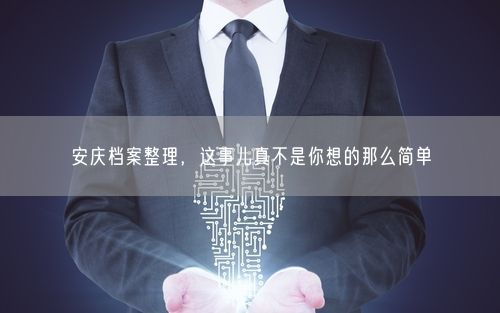 安庆档案整理，这事儿真不是你想的那么简单