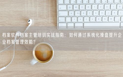 档案软件档案主管培训实战指南：如何通过系统化操盘提升企业档案管理效能？