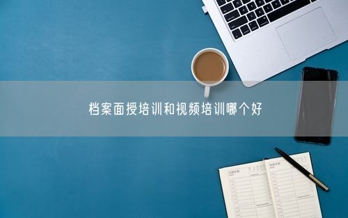 档案面授培训和视频培训哪个好