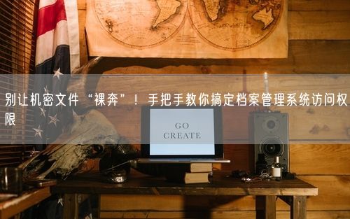 别让机密文件“裸奔”！手把手教你搞定档案管理系统访问权限