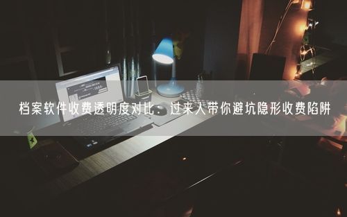 档案软件收费透明度对比：过来人带你避坑隐形收费陷阱