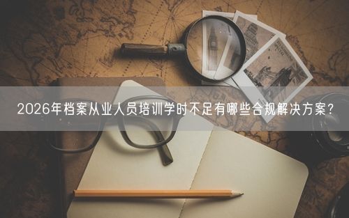 2026年档案从业人员培训学时不足有哪些合规解决方案？