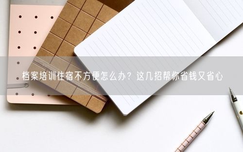 档案培训住宿不方便怎么办？这几招帮你省钱又省心