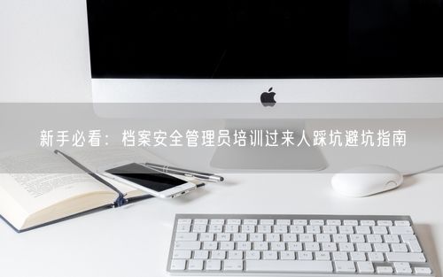 新手必看：档案安全管理员培训过来人踩坑避坑指南