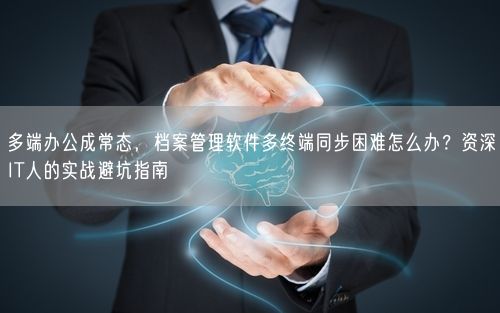 多端办公成常态，档案管理软件多终端同步困难怎么办？资深IT人的实战避坑指南