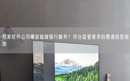 档案软件公司哪家能做银行服务？符合监管要求的靠谱选型指南