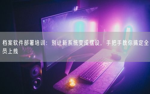 档案软件部署培训：别让新系统变成摆设，手把手教你搞定全员上线
