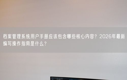 档案管理系统用户手册应该包含哪些核心内容？2026年最新编写操作指南是什么？
