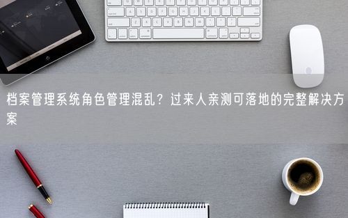 档案管理系统角色管理混乱？过来人亲测可落地的完整解决方案