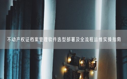 不动产权证档案管理软件选型部署及全流程运维实操指南