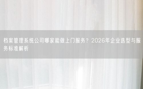 档案管理系统公司哪家能做上门服务？2026年企业选型与服务标准解析