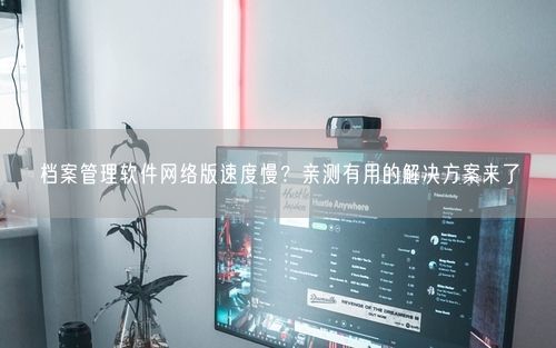 档案管理软件网络版速度慢?亲测有用的解决方案来了