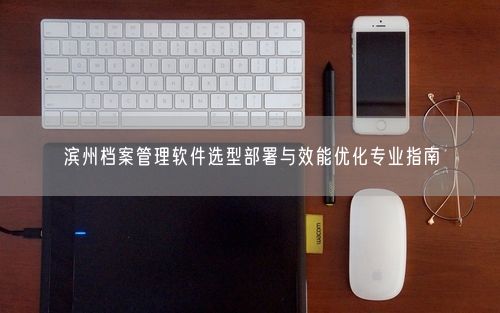 滨州档案管理软件选型部署与效能优化专业指南