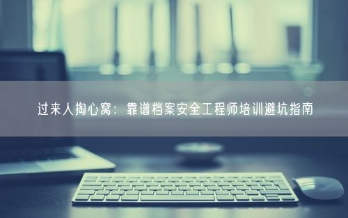 过来人掏心窝：靠谱档案安全工程师培训避坑指南