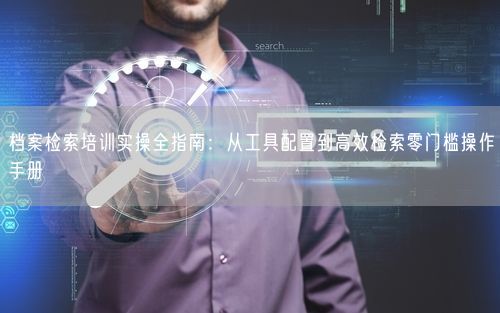 档案检索培训实操全指南：从工具配置到高效检索零门槛操作手册