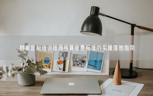 档案定制培训按周核算收费标准的实操落地指南