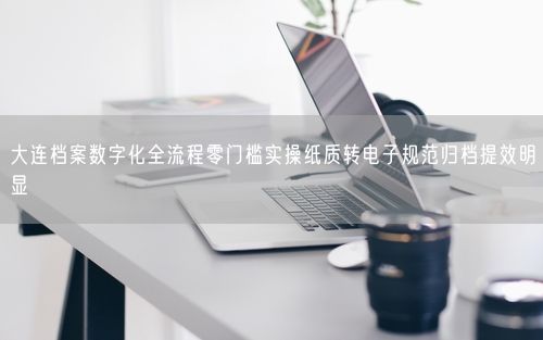 大连档案数字化全流程零门槛实操纸质转电子规范归档提效明显
