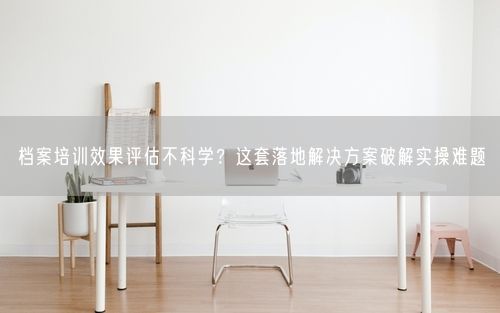 档案培训效果评估不科学？这套落地解决方案破解实操难题