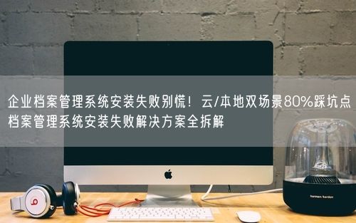 企业档案管理系统安装失败别慌！云/本地双场景80%踩坑点档案管理系统安装失败解决方案全拆解