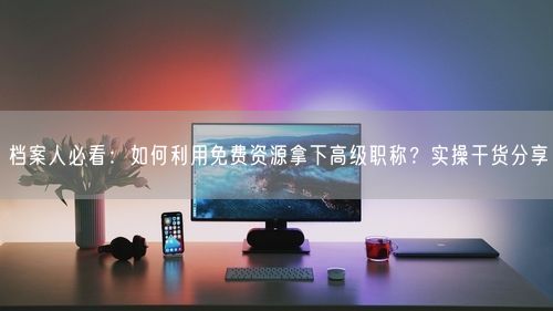 档案人必看：如何利用免费资源拿下高级职称？实操干货分享