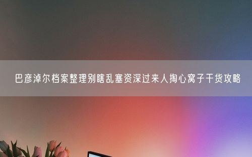 巴彦淖尔档案整理别瞎乱塞资深过来人掏心窝子干货攻略
