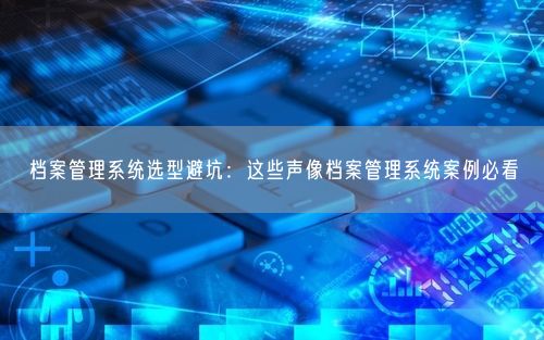 档案管理系统选型避坑：这些声像档案管理系统案例必看