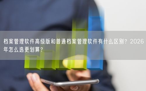 档案管理软件高级版和普通档案管理软件有什么区别？2026年怎么选更划算？