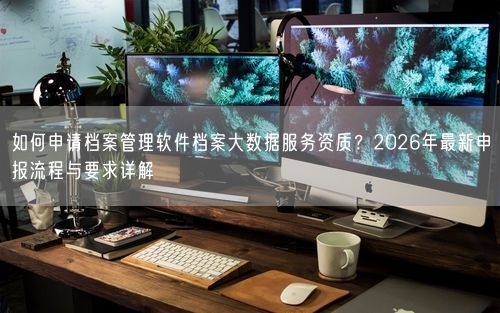 如何申请档案管理软件档案大数据服务资质？2026年最新申报流程与要求详解