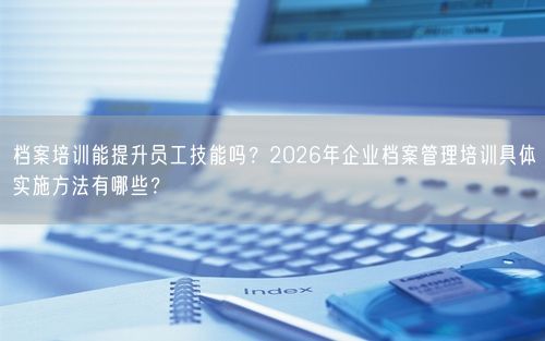 档案培训能提升员工技能吗？2026年企业档案管理培训具体实施方法有哪些？