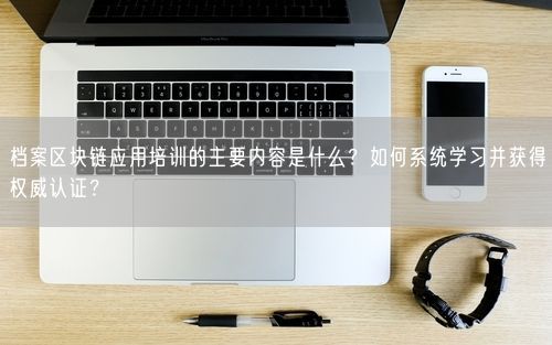 档案区块链应用培训的主要内容是什么？如何系统学习并获得权威认证？