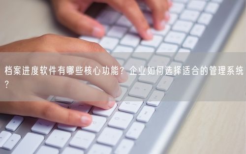 档案进度软件有哪些核心功能？企业如何选择适合的管理系统？