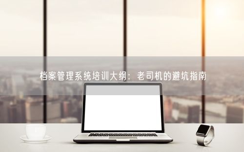 档案管理系统培训大纲：老司机的避坑指南