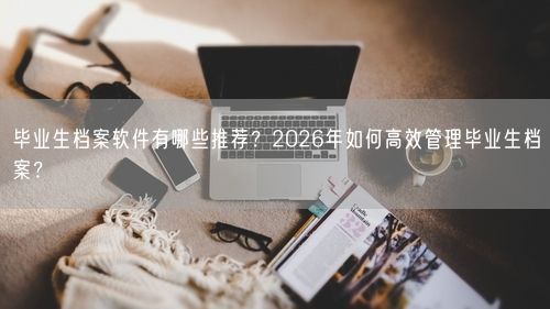 毕业生档案软件有哪些推荐？2026年如何高效管理毕业生档案？