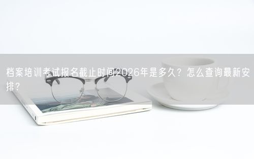 档案培训考试报名截止时间2026年是多久?怎么查询最新安排?