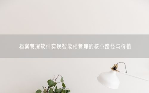 档案管理软件实现智能化管理的核心路径与价值