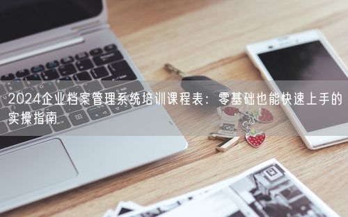 2024企业档案管理系统培训课程表：零基础也能快速上手的实操指南
