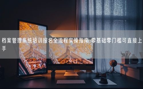 档案管理系统培训报名全流程实操指南 零基础零门槛可直接上手