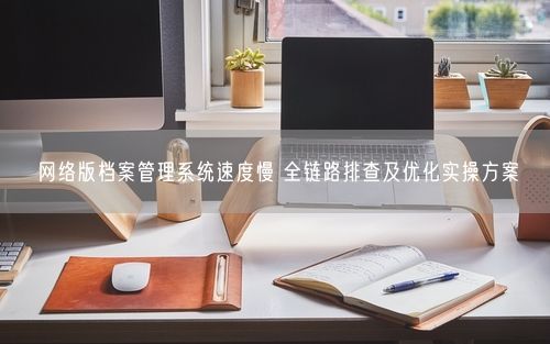 网络版档案管理系统速度慢 全链路排查及优化实操方案