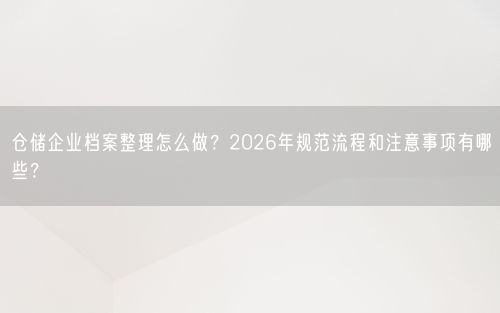 仓储企业档案整理怎么做？2026年规范流程和注意事项有哪些？