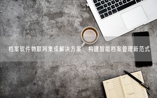 档案软件物联网集成解决方案：构建智能档案管理新范式