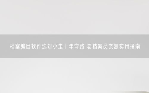档案编目软件选对少走十年弯路 老档案员亲测实用指南