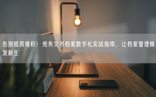 告别纸质堆积！党务文书档案数字化实战指南，让档案管理焕发新生