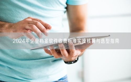 2024年企业档案软件收费标准实操核算与选型指南