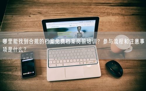 哪里能找到合规的档案免费档案岗前培训？参与流程和注意事项是什么？