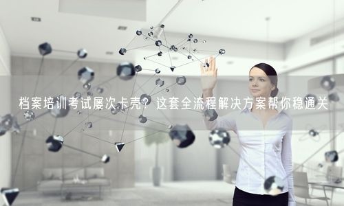 档案培训考试屡次卡壳？这套全流程解决方案帮你稳通关