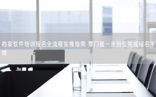 档案软件培训报名全流程实操指南 零门槛一步到位完成报名手续
