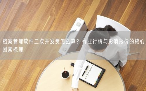 档案管理软件二次开发费怎么算？行业行情与影响报价的核心因素梳理