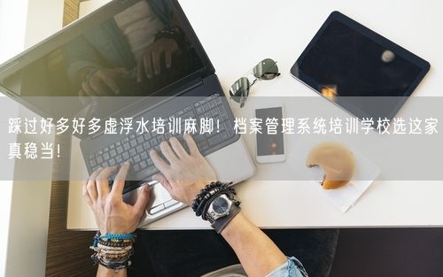 踩过好多好多虚浮水培训麻脚！档案管理系统培训学校选这家真稳当！