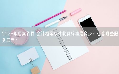 2026年档案软件 会计档案软件收费标准是多少？包含哪些服务项目？