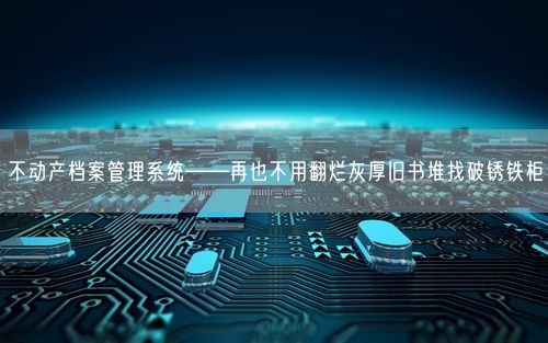 不动产档案管理系统——再也不用翻烂灰厚旧书堆找破锈铁柜